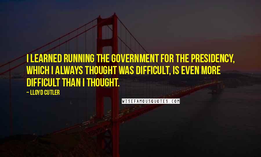 Lloyd Cutler Quotes: I learned running the government for the Presidency, which I always thought was difficult, is even more difficult than I thought.