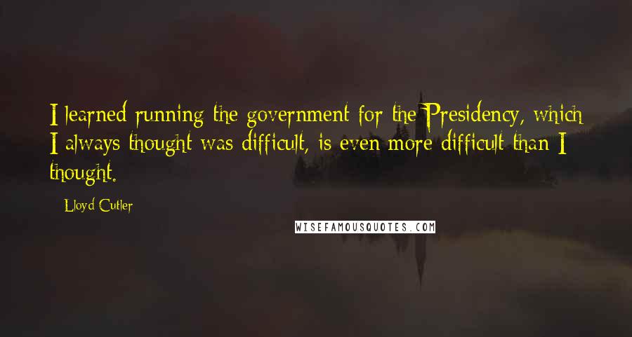 Lloyd Cutler Quotes: I learned running the government for the Presidency, which I always thought was difficult, is even more difficult than I thought.