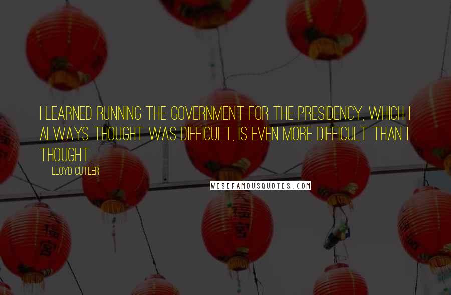 Lloyd Cutler Quotes: I learned running the government for the Presidency, which I always thought was difficult, is even more difficult than I thought.