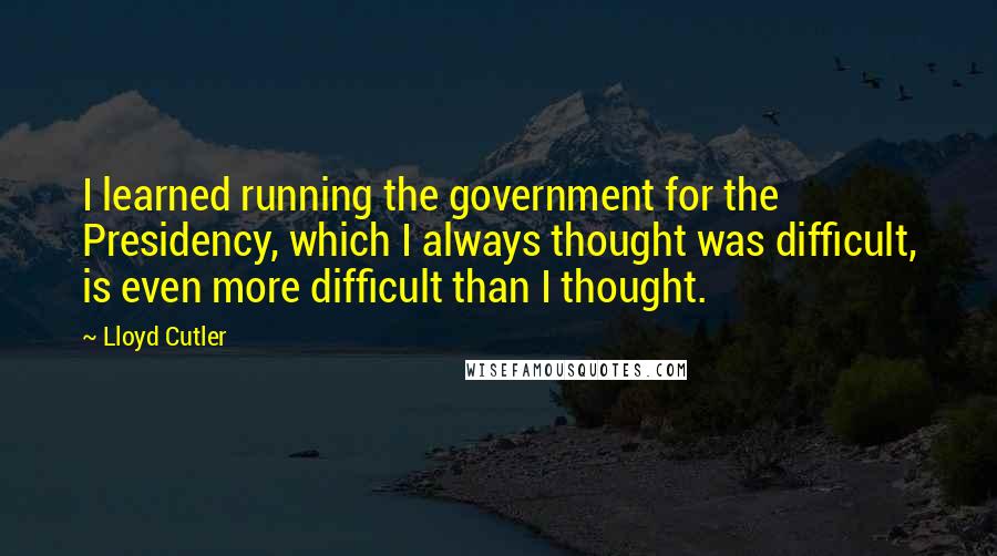 Lloyd Cutler Quotes: I learned running the government for the Presidency, which I always thought was difficult, is even more difficult than I thought.