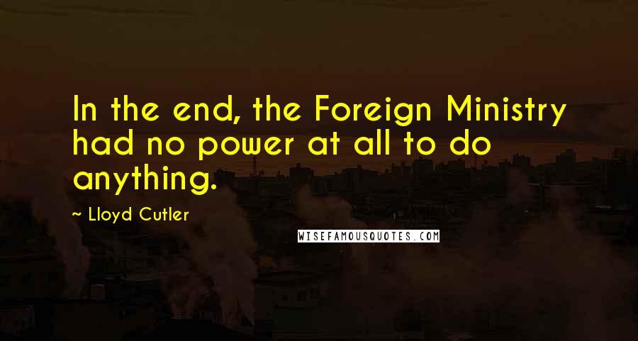 Lloyd Cutler Quotes: In the end, the Foreign Ministry had no power at all to do anything.