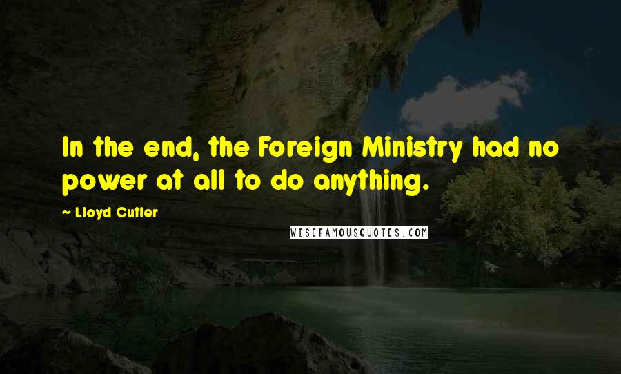 Lloyd Cutler Quotes: In the end, the Foreign Ministry had no power at all to do anything.