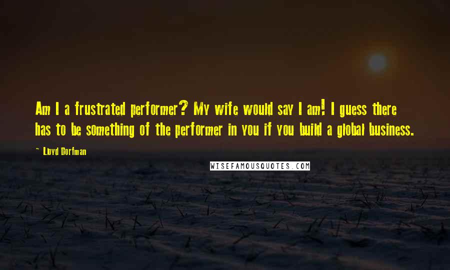 Lloyd Dorfman Quotes: Am I a frustrated performer? My wife would say I am! I guess there has to be something of the performer in you if you build a global business.