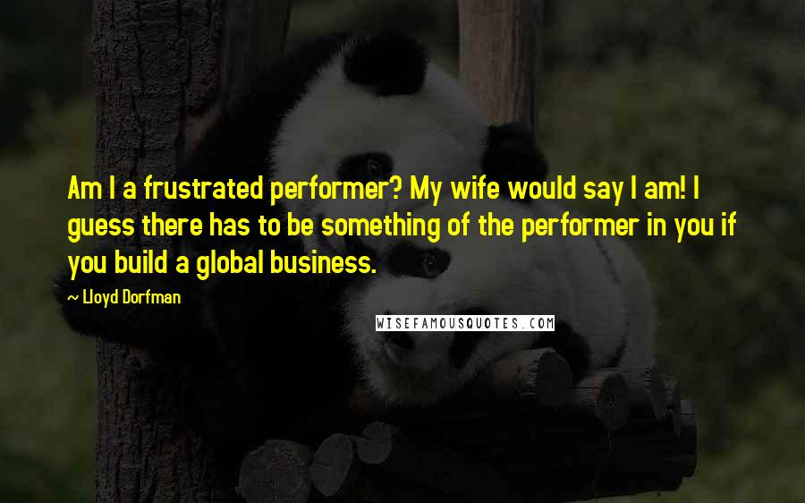 Lloyd Dorfman Quotes: Am I a frustrated performer? My wife would say I am! I guess there has to be something of the performer in you if you build a global business.