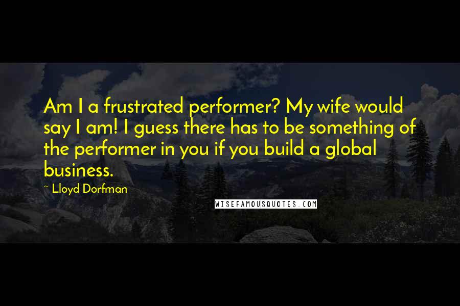 Lloyd Dorfman Quotes: Am I a frustrated performer? My wife would say I am! I guess there has to be something of the performer in you if you build a global business.