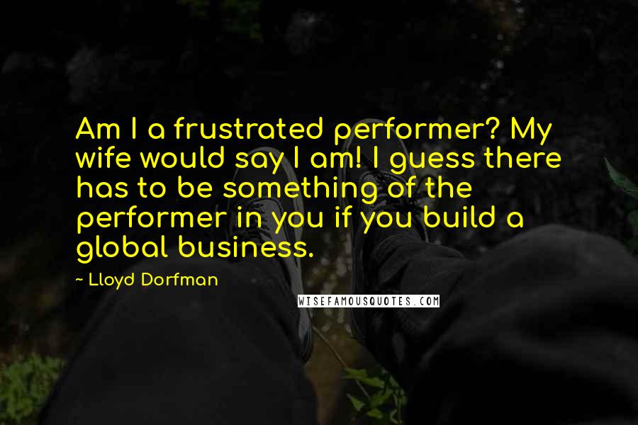 Lloyd Dorfman Quotes: Am I a frustrated performer? My wife would say I am! I guess there has to be something of the performer in you if you build a global business.