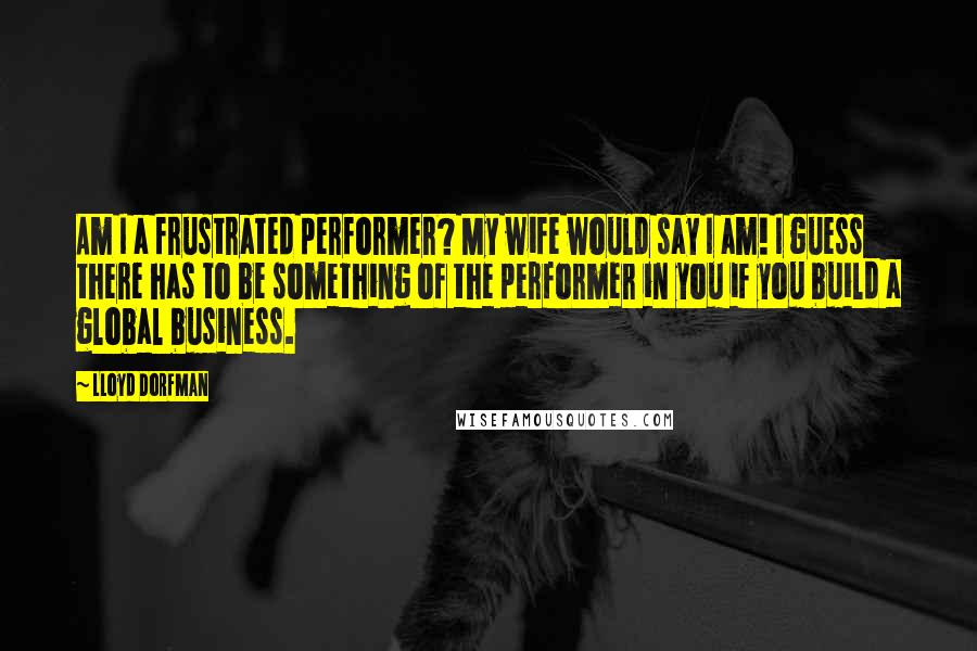 Lloyd Dorfman Quotes: Am I a frustrated performer? My wife would say I am! I guess there has to be something of the performer in you if you build a global business.