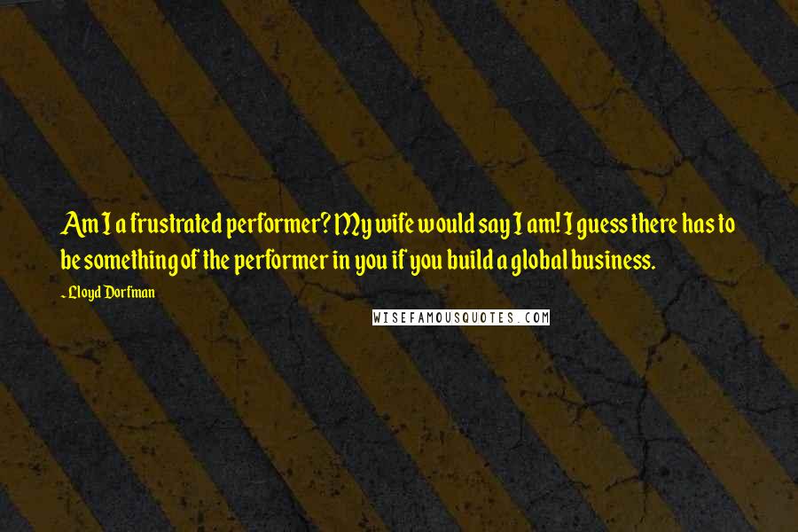 Lloyd Dorfman Quotes: Am I a frustrated performer? My wife would say I am! I guess there has to be something of the performer in you if you build a global business.