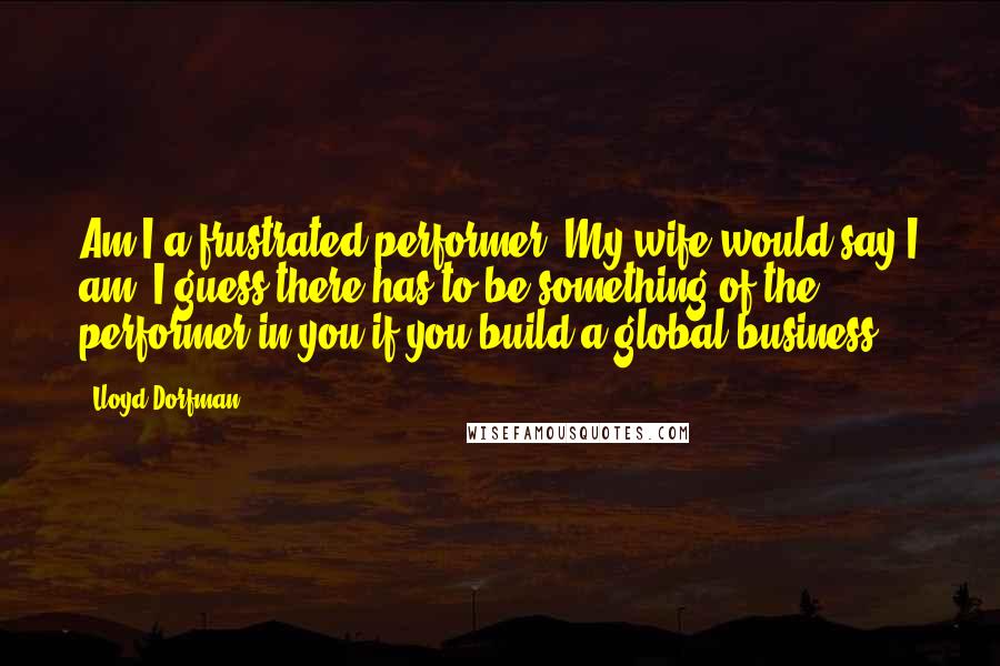 Lloyd Dorfman Quotes: Am I a frustrated performer? My wife would say I am! I guess there has to be something of the performer in you if you build a global business.
