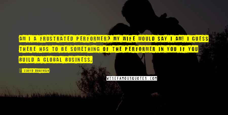 Lloyd Dorfman Quotes: Am I a frustrated performer? My wife would say I am! I guess there has to be something of the performer in you if you build a global business.