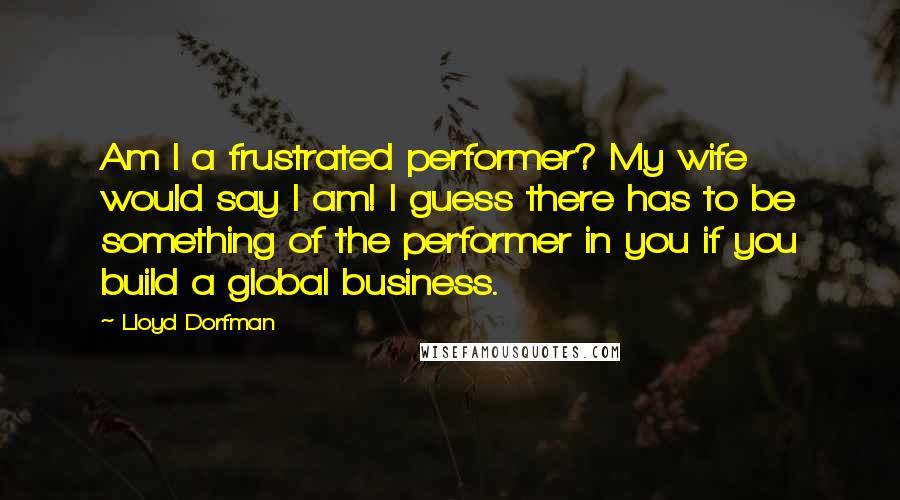 Lloyd Dorfman Quotes: Am I a frustrated performer? My wife would say I am! I guess there has to be something of the performer in you if you build a global business.