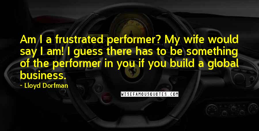Lloyd Dorfman Quotes: Am I a frustrated performer? My wife would say I am! I guess there has to be something of the performer in you if you build a global business.