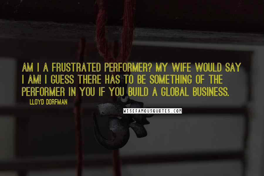 Lloyd Dorfman Quotes: Am I a frustrated performer? My wife would say I am! I guess there has to be something of the performer in you if you build a global business.