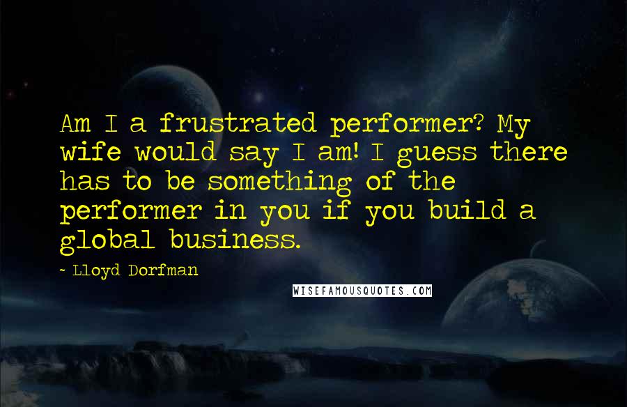 Lloyd Dorfman Quotes: Am I a frustrated performer? My wife would say I am! I guess there has to be something of the performer in you if you build a global business.