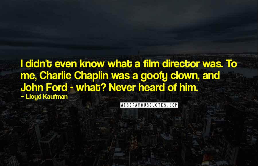 Lloyd Kaufman Quotes: I didn't even know what a film director was. To me, Charlie Chaplin was a goofy clown, and John Ford - what? Never heard of him.