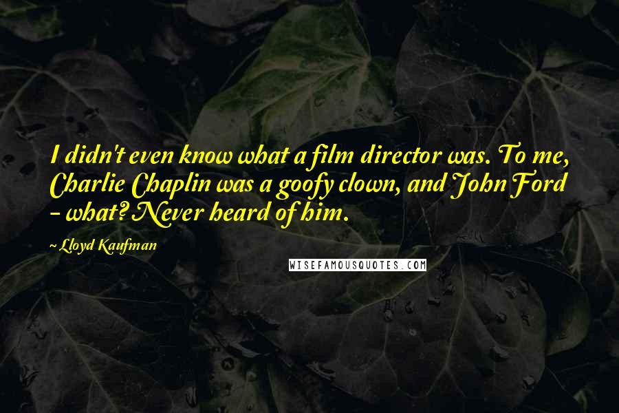 Lloyd Kaufman Quotes: I didn't even know what a film director was. To me, Charlie Chaplin was a goofy clown, and John Ford - what? Never heard of him.