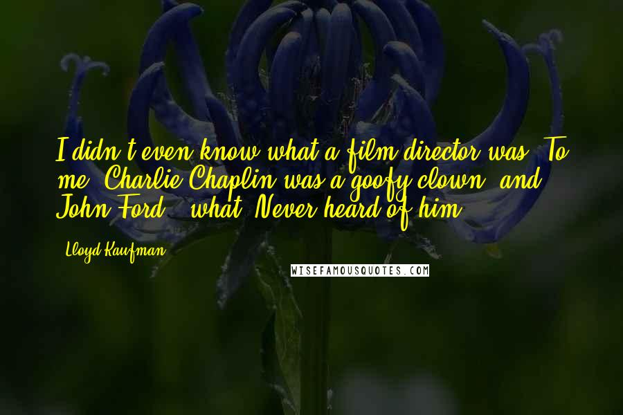Lloyd Kaufman Quotes: I didn't even know what a film director was. To me, Charlie Chaplin was a goofy clown, and John Ford - what? Never heard of him.