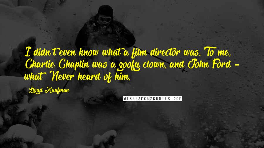 Lloyd Kaufman Quotes: I didn't even know what a film director was. To me, Charlie Chaplin was a goofy clown, and John Ford - what? Never heard of him.