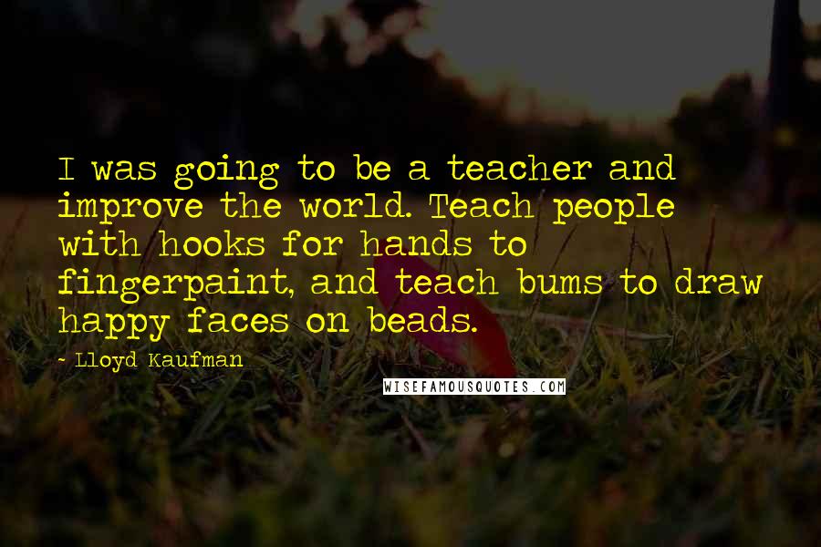 Lloyd Kaufman Quotes: I was going to be a teacher and improve the world. Teach people with hooks for hands to fingerpaint, and teach bums to draw happy faces on beads.