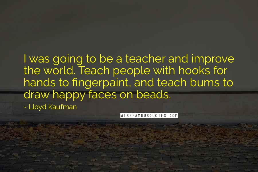 Lloyd Kaufman Quotes: I was going to be a teacher and improve the world. Teach people with hooks for hands to fingerpaint, and teach bums to draw happy faces on beads.