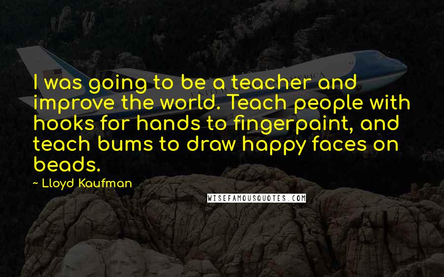 Lloyd Kaufman Quotes: I was going to be a teacher and improve the world. Teach people with hooks for hands to fingerpaint, and teach bums to draw happy faces on beads.