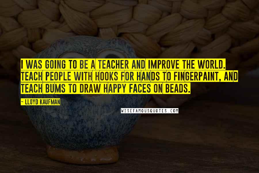 Lloyd Kaufman Quotes: I was going to be a teacher and improve the world. Teach people with hooks for hands to fingerpaint, and teach bums to draw happy faces on beads.