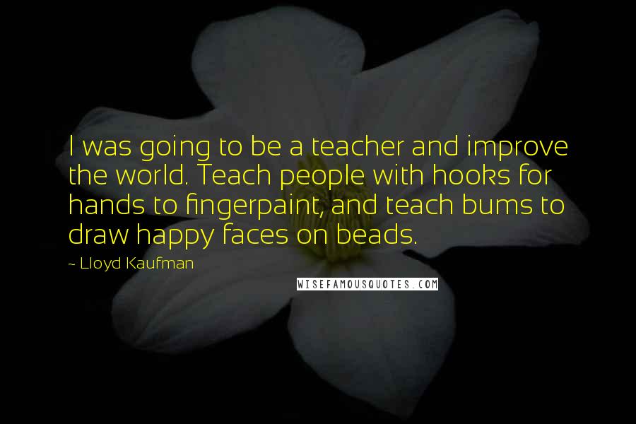 Lloyd Kaufman Quotes: I was going to be a teacher and improve the world. Teach people with hooks for hands to fingerpaint, and teach bums to draw happy faces on beads.
