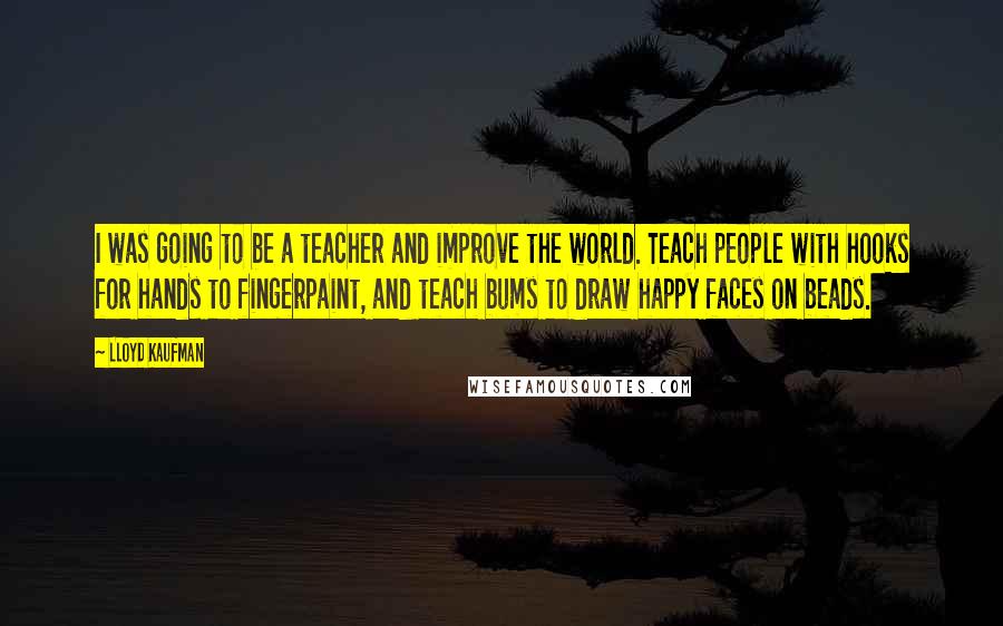 Lloyd Kaufman Quotes: I was going to be a teacher and improve the world. Teach people with hooks for hands to fingerpaint, and teach bums to draw happy faces on beads.
