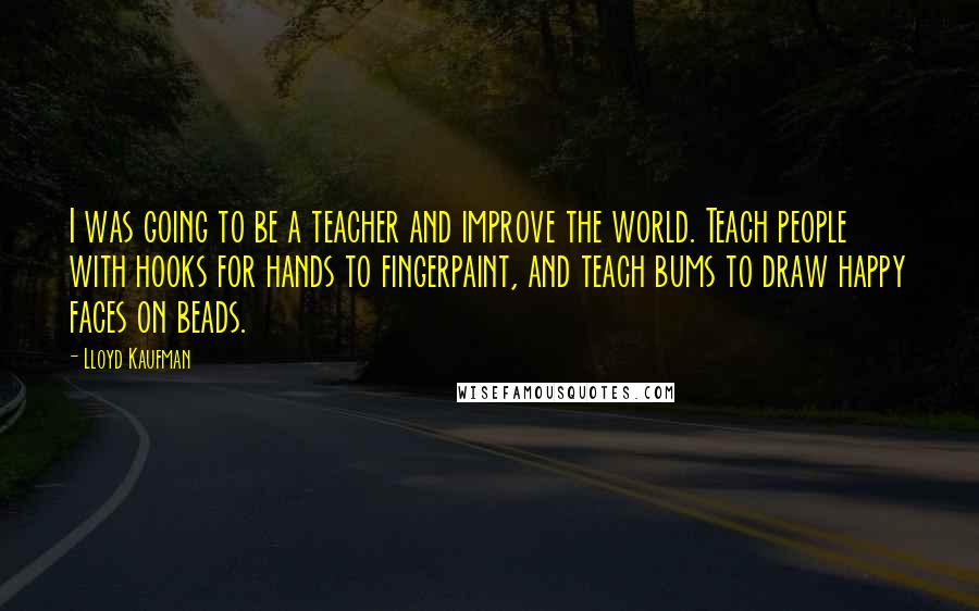 Lloyd Kaufman Quotes: I was going to be a teacher and improve the world. Teach people with hooks for hands to fingerpaint, and teach bums to draw happy faces on beads.