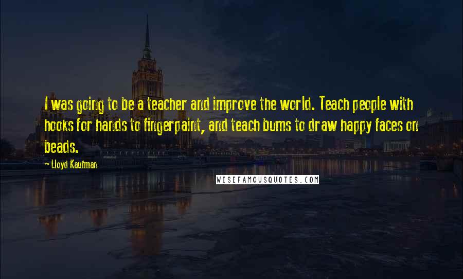 Lloyd Kaufman Quotes: I was going to be a teacher and improve the world. Teach people with hooks for hands to fingerpaint, and teach bums to draw happy faces on beads.