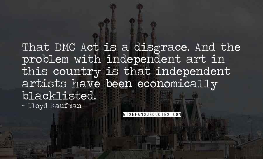 Lloyd Kaufman Quotes: That DMC Act is a disgrace. And the problem with independent art in this country is that independent artists have been economically blacklisted.