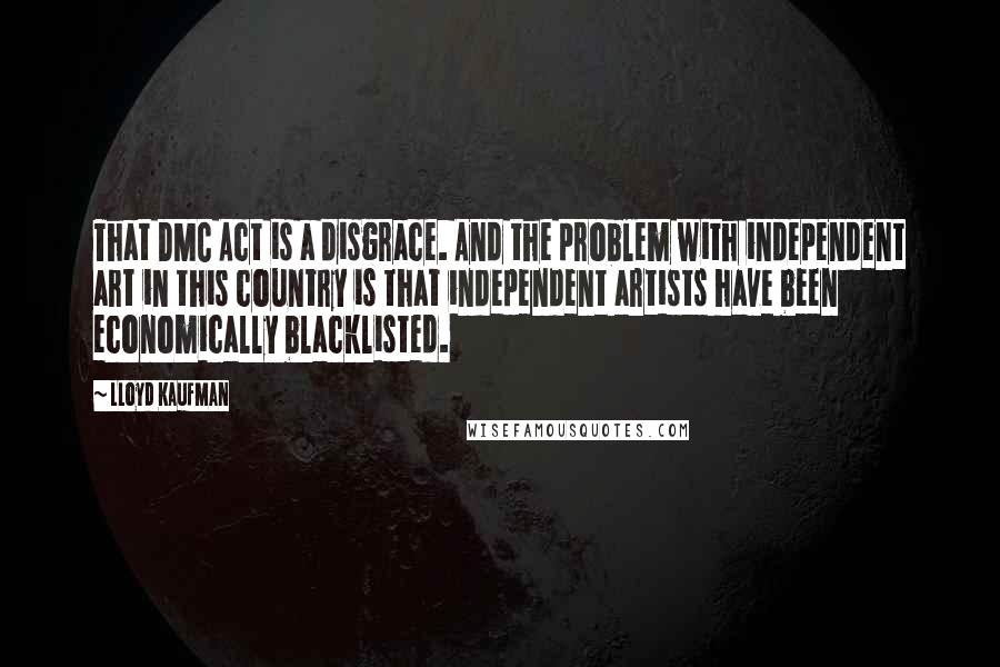 Lloyd Kaufman Quotes: That DMC Act is a disgrace. And the problem with independent art in this country is that independent artists have been economically blacklisted.