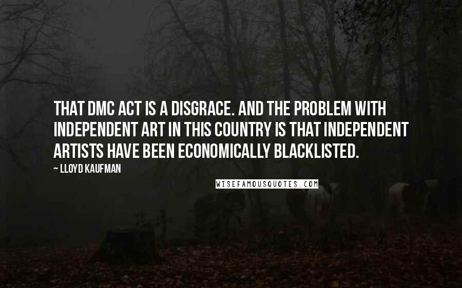 Lloyd Kaufman Quotes: That DMC Act is a disgrace. And the problem with independent art in this country is that independent artists have been economically blacklisted.