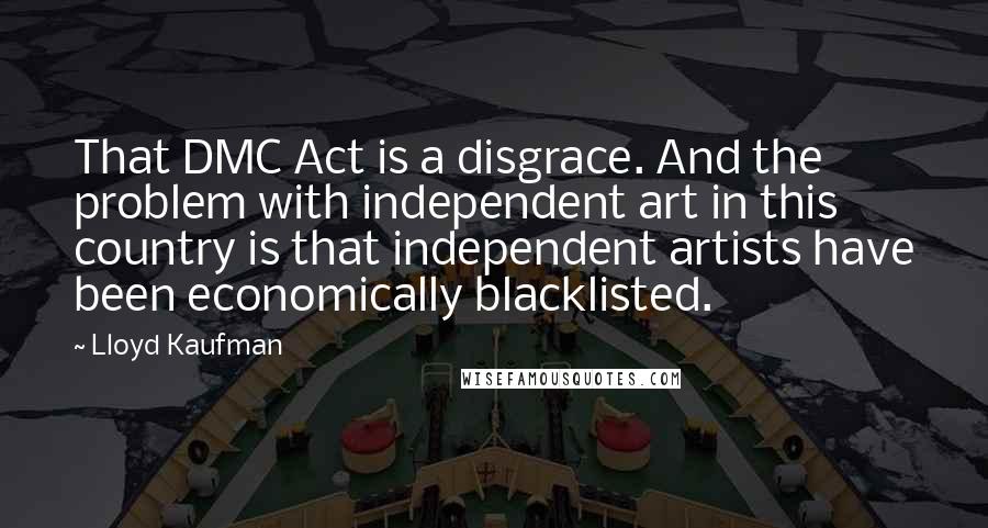 Lloyd Kaufman Quotes: That DMC Act is a disgrace. And the problem with independent art in this country is that independent artists have been economically blacklisted.