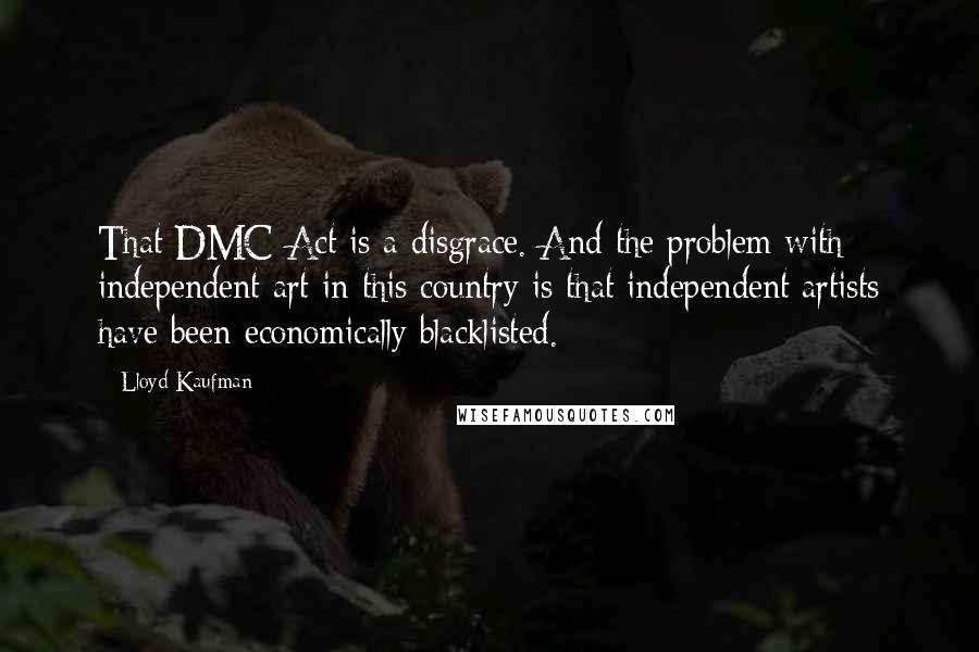 Lloyd Kaufman Quotes: That DMC Act is a disgrace. And the problem with independent art in this country is that independent artists have been economically blacklisted.