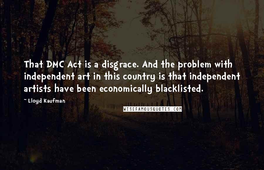 Lloyd Kaufman Quotes: That DMC Act is a disgrace. And the problem with independent art in this country is that independent artists have been economically blacklisted.