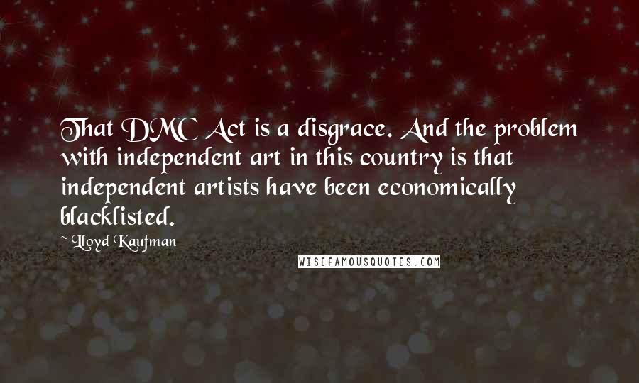 Lloyd Kaufman Quotes: That DMC Act is a disgrace. And the problem with independent art in this country is that independent artists have been economically blacklisted.