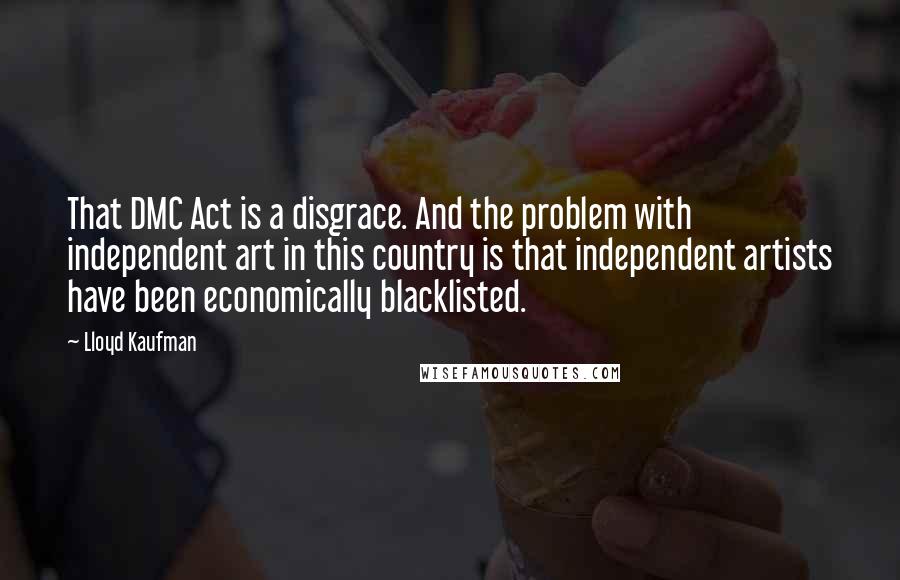 Lloyd Kaufman Quotes: That DMC Act is a disgrace. And the problem with independent art in this country is that independent artists have been economically blacklisted.