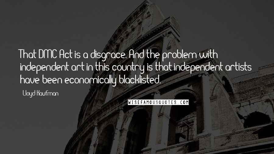 Lloyd Kaufman Quotes: That DMC Act is a disgrace. And the problem with independent art in this country is that independent artists have been economically blacklisted.