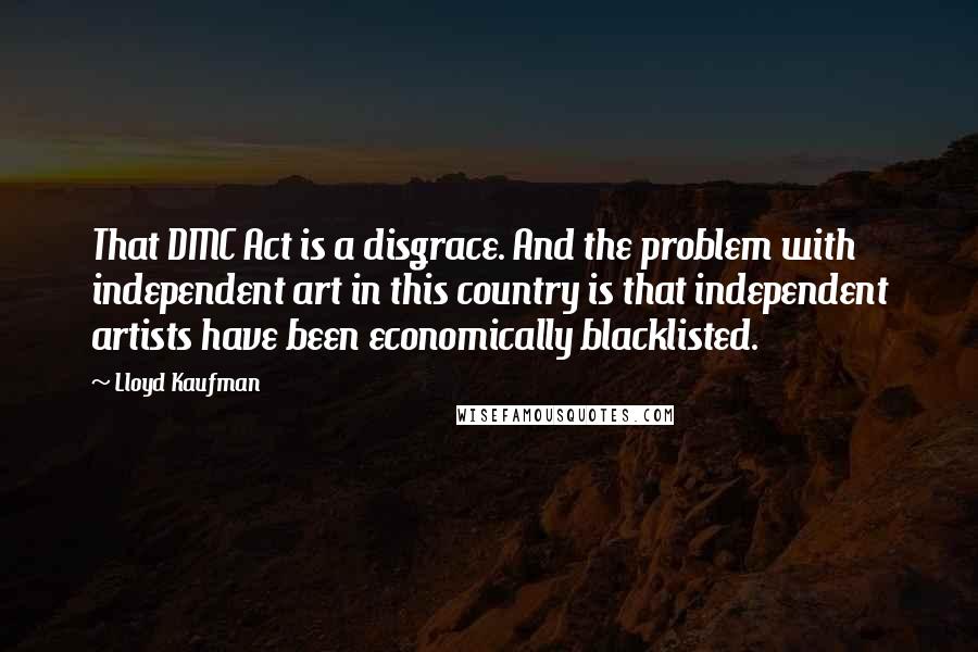 Lloyd Kaufman Quotes: That DMC Act is a disgrace. And the problem with independent art in this country is that independent artists have been economically blacklisted.