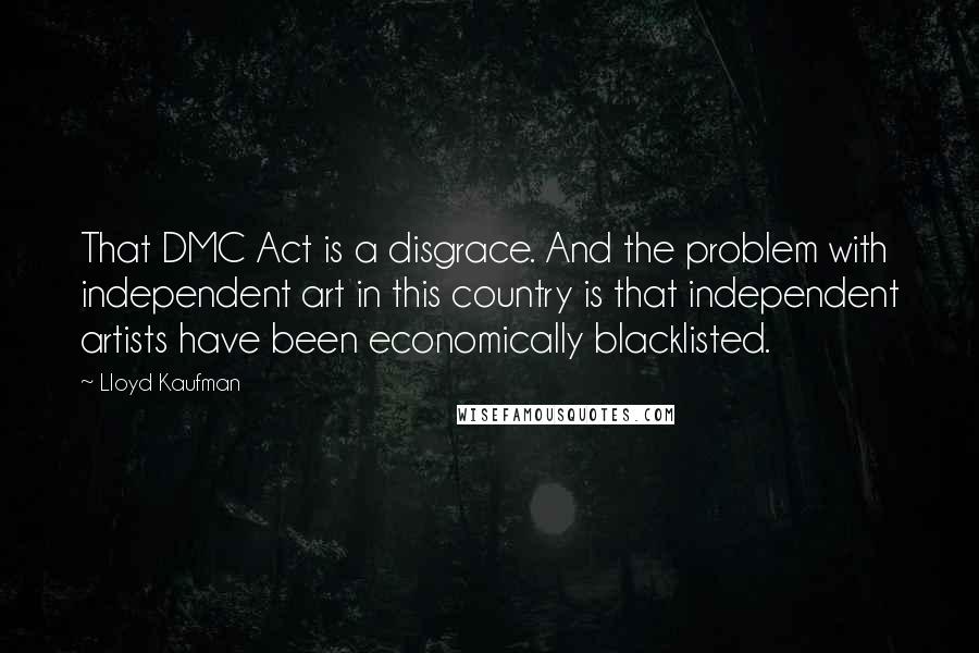 Lloyd Kaufman Quotes: That DMC Act is a disgrace. And the problem with independent art in this country is that independent artists have been economically blacklisted.