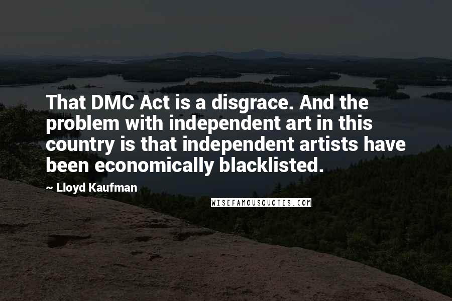 Lloyd Kaufman Quotes: That DMC Act is a disgrace. And the problem with independent art in this country is that independent artists have been economically blacklisted.