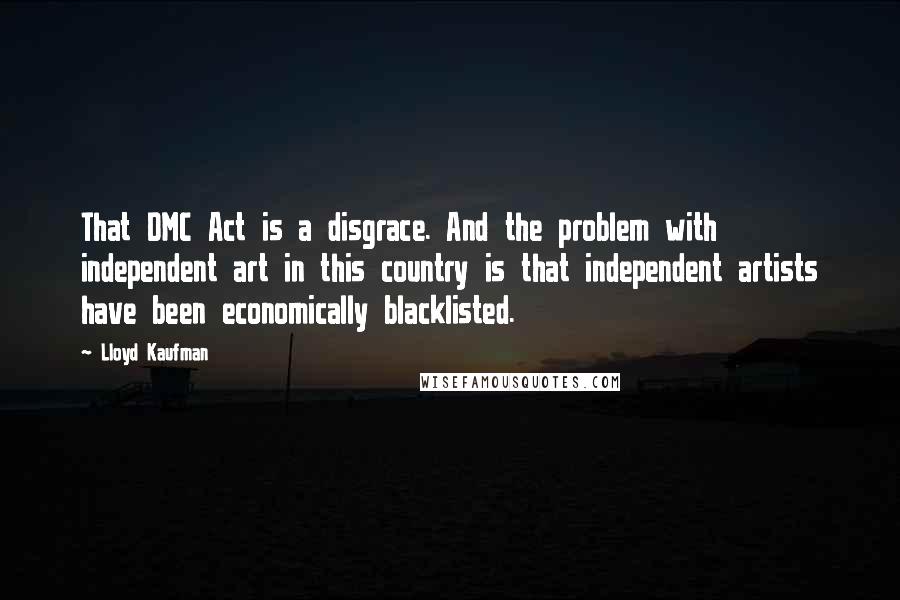 Lloyd Kaufman Quotes: That DMC Act is a disgrace. And the problem with independent art in this country is that independent artists have been economically blacklisted.