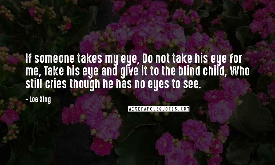 Loa Xing Quotes: If someone takes my eye, Do not take his eye for me, Take his eye and give it to the blind child, Who still cries though he has no eyes to see.