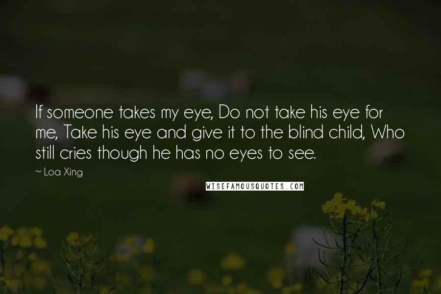 Loa Xing Quotes: If someone takes my eye, Do not take his eye for me, Take his eye and give it to the blind child, Who still cries though he has no eyes to see.