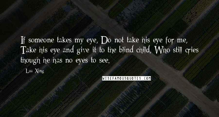 Loa Xing Quotes: If someone takes my eye, Do not take his eye for me, Take his eye and give it to the blind child, Who still cries though he has no eyes to see.