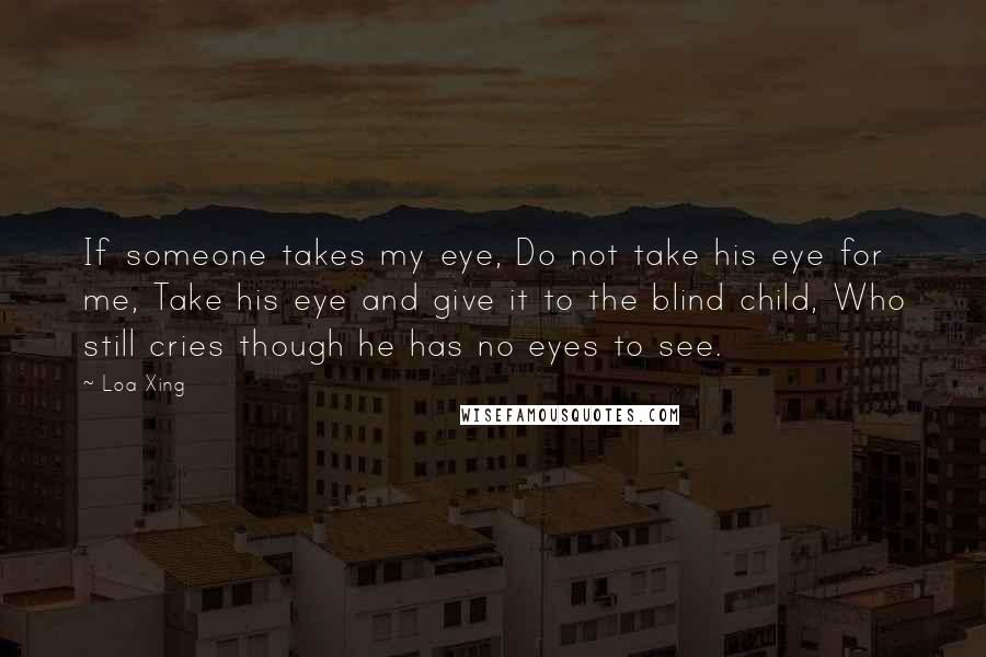 Loa Xing Quotes: If someone takes my eye, Do not take his eye for me, Take his eye and give it to the blind child, Who still cries though he has no eyes to see.