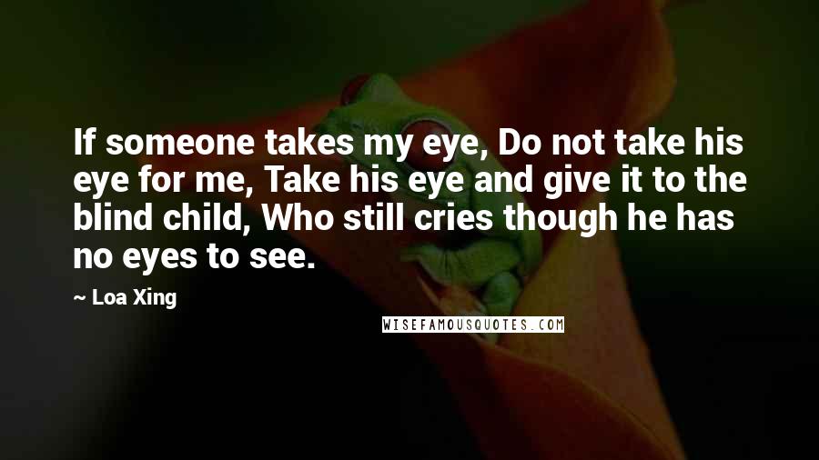 Loa Xing Quotes: If someone takes my eye, Do not take his eye for me, Take his eye and give it to the blind child, Who still cries though he has no eyes to see.