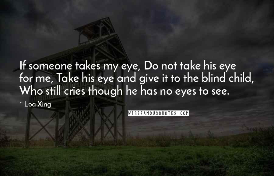 Loa Xing Quotes: If someone takes my eye, Do not take his eye for me, Take his eye and give it to the blind child, Who still cries though he has no eyes to see.