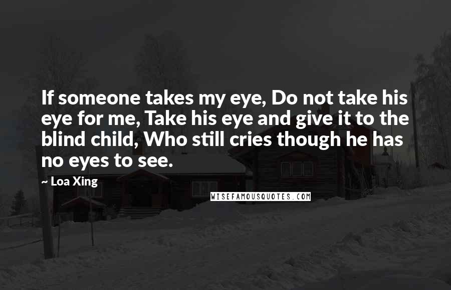 Loa Xing Quotes: If someone takes my eye, Do not take his eye for me, Take his eye and give it to the blind child, Who still cries though he has no eyes to see.